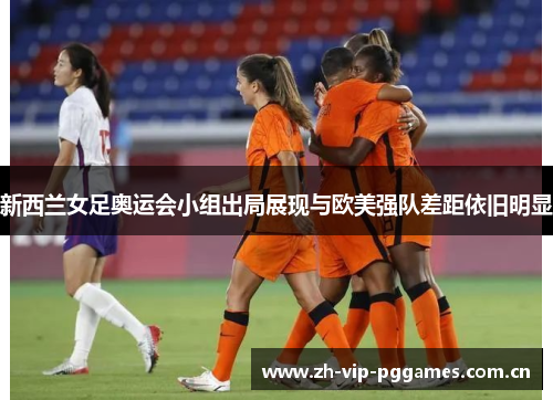 新西兰女足奥运会小组出局展现与欧美强队差距依旧明显